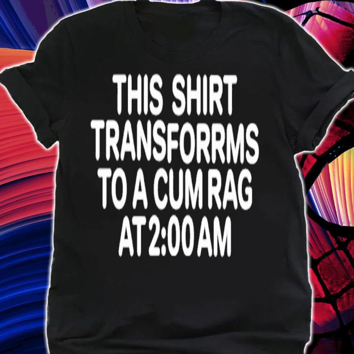 This shirt transforms to a cum rag at 2 am shirt t-shirt