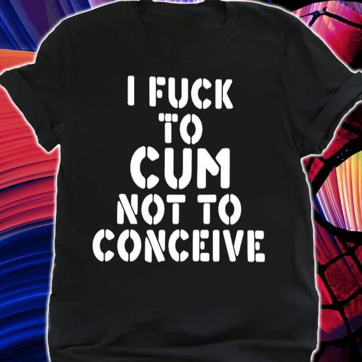 I Fuck To Cum Not To Conceive Shirt t-shirt