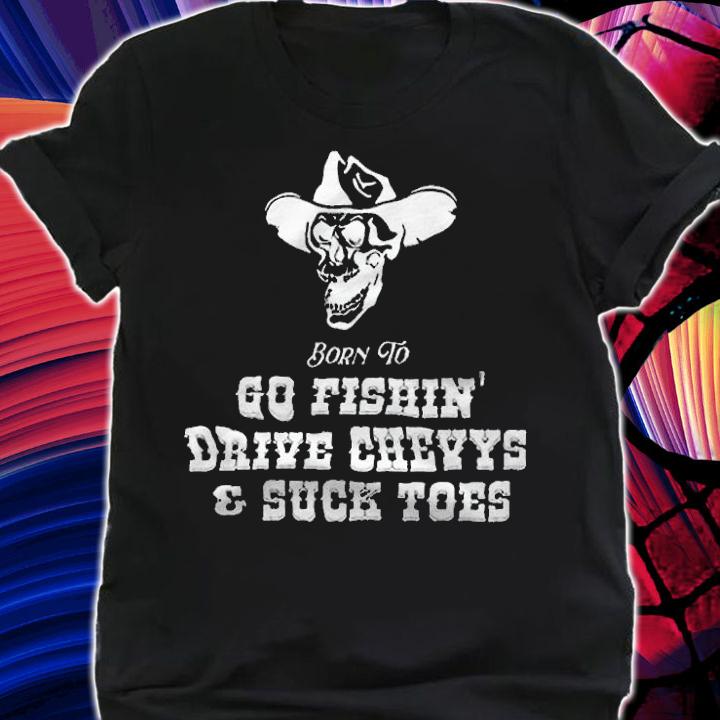 Born To Go Fishin Drive Chevys And Suck Toes shirt t-shirt shirt