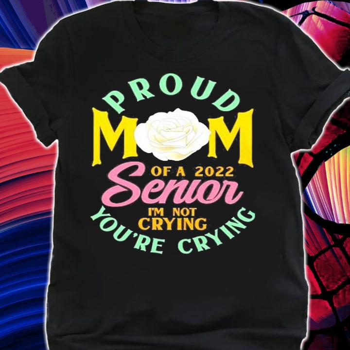 Proud Mom Of A 2022 Senior Im Not Crying Youre Crying Rose Flower Shirt t-shirt shirt
