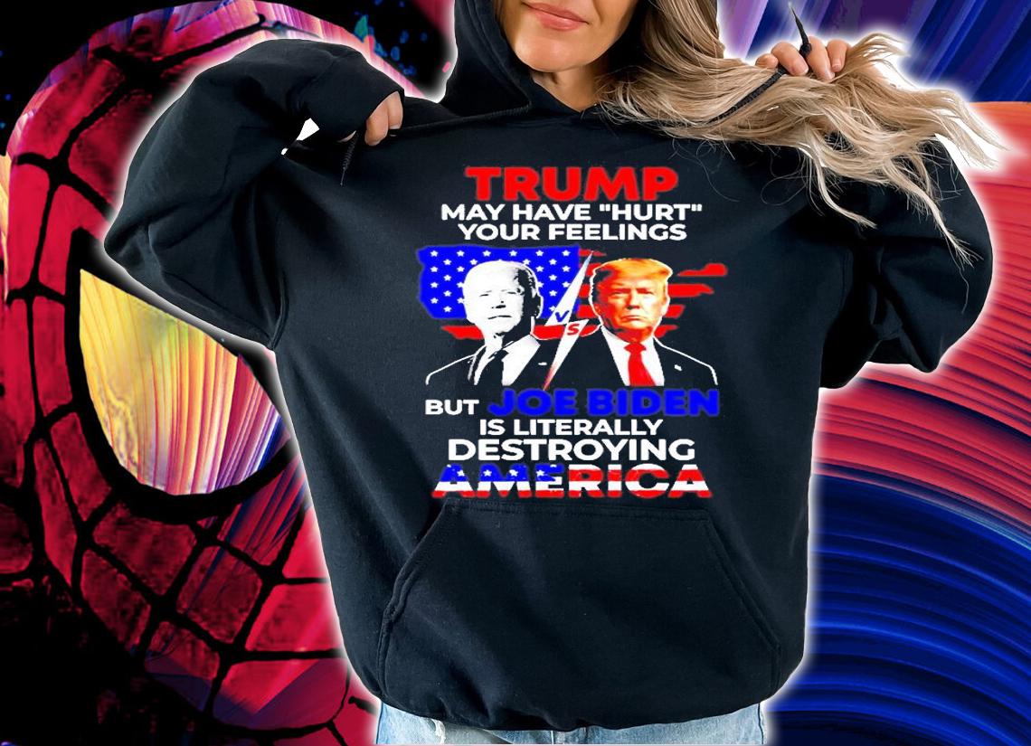 Trump May Have Hurt Your Feelings But Joe Biden Is Literally Destroying America T-Shirt hoodie