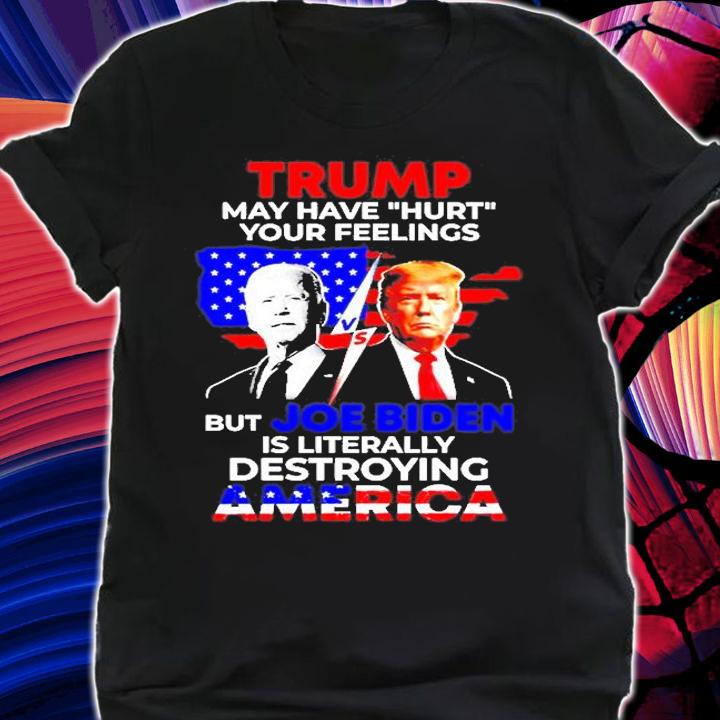 Trump May Have Hurt Your Feelings But Joe Biden Is Literally Destroying America T-Shirt shirt